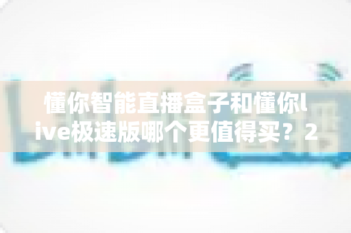懂你智能直播盒子和懂你live极速版哪个更值得买？2025年最全选购指南与深度对比测评