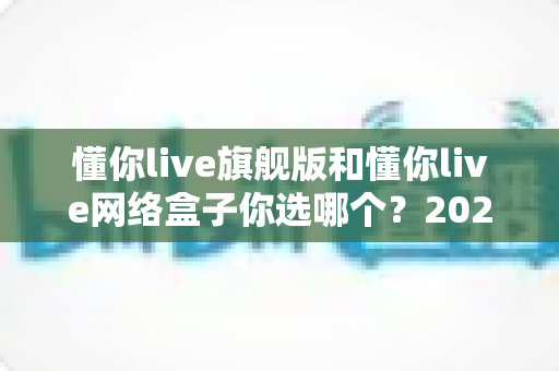 懂你live旗舰版和懂你live网络盒子你选哪个?2024最全选购对比指南帮你轻松做决定 懂你live旗舰版和懂你live网络盒子你选哪个?2024最全选购对比指南帮你轻松做决定