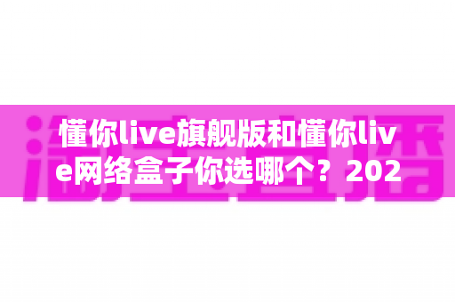 懂你live旗舰版和懂你live网络盒子你选哪个？2024最全选购对比指南帮你轻松做决定