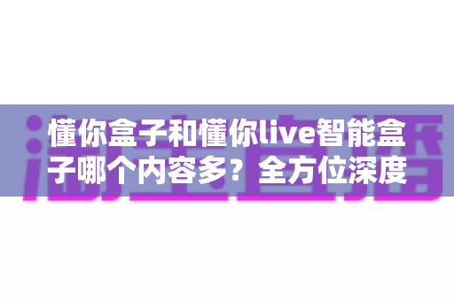 懂你盒子和懂你live智能盒子哪个内容多?全方位深度对比评测助你选对家庭观影利器 懂你盒子和懂你live智能盒子哪个内容多?全方位深度对比评测助你选对家庭观影利器