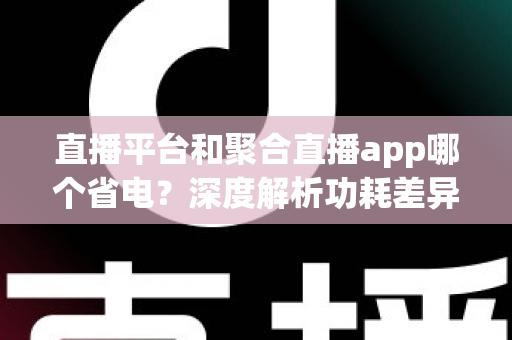 直播平台和聚合直播app哪个省电?深度解析功耗差异与实用省电技巧 直播平台和聚合直播app哪个省电?深度解析功耗差异与实用省电技巧