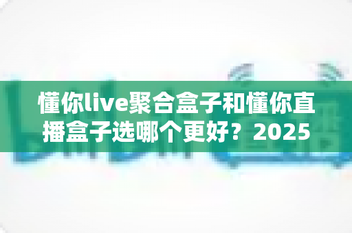 懂你live聚合盒子和懂你直播盒子选哪个更好？2025年超全选购指南帮你一次搞懂