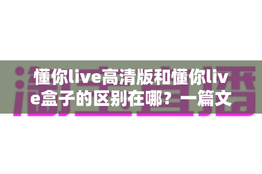 懂你live高清版和懂你live盒子的区别在哪?一篇文章带你彻底搞懂两大产品的核心差异 懂你live高清版和懂你live盒子的区别在哪?一篇文章带你彻底搞懂两大产品的核心差异