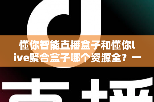 懂你智能直播盒子和懂你live聚合盒子哪个资源全?一文学会挑选影视资源的电视盒子 懂你智能直播盒子和懂你live聚合盒子哪个资源全?一文学会挑选影视资源的电视盒子