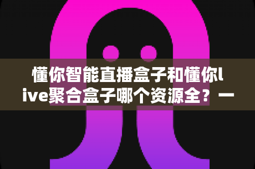 懂你智能直播盒子和懂你live聚合盒子哪个资源全？一文学会挑选影视资源的电视盒子