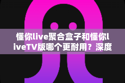 懂你live聚合盒子和懂你liveTV版哪个更耐用?深度对比分析与选购全指南 懂你live聚合盒子和懂你liveTV版哪个更耐用?深度对比分析与选购全指南