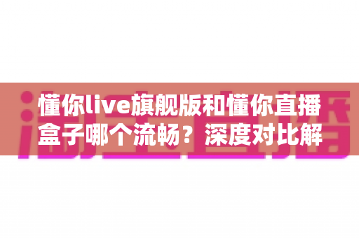 懂你live旗舰版和懂你直播盒子哪个流畅?深度对比解析助你选出最佳直播方案 懂你live旗舰版和懂你直播盒子哪个流畅?深度对比解析助你选出最佳直播方案