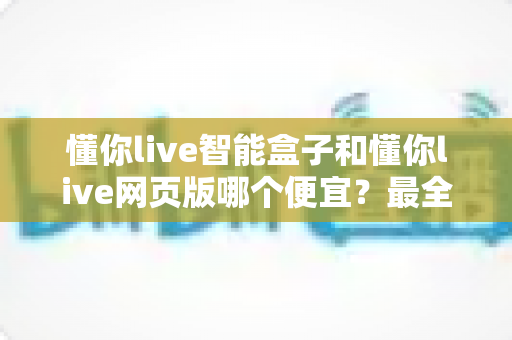懂你live智能盒子和懂你live网页版哪个便宜?最全价格对比与省钱选购攻略一文看懂 懂你live智能盒子和懂你live网页版哪个便宜?最全价格对比与省钱选购攻略一文看懂