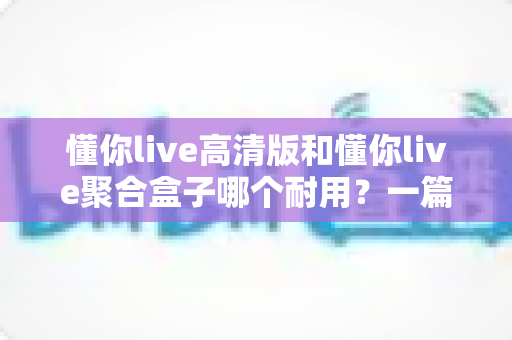 懂你live高清版和懂你live聚合盒子哪个耐用？一篇讲透寿命差异的深度对比指南