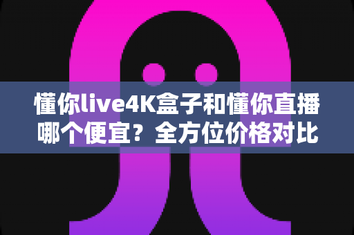 懂你live4K盒子和懂你直播哪个便宜?全方位价格对比与省钱选购指南 懂你live4K盒子和懂你直播哪个便宜?全方位价格对比与省钱选购指南