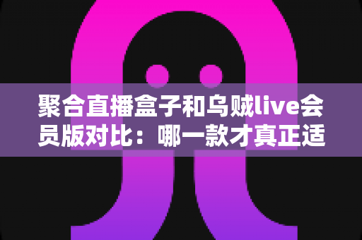 聚合直播盒子和乌贼live会员版对比:哪一款才真正适合你的观看需求? 聚合直播盒子和乌贼live会员版对比:哪一款才真正适合你的观看需求?
