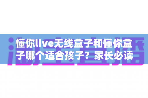 懂你live无线盒子和懂你盒子哪个适合孩子?家长必读的深度选购指南与实用测评解析 懂你live无线盒子和懂你盒子哪个适合孩子?家长必读的深度选购指南与实用测评解析