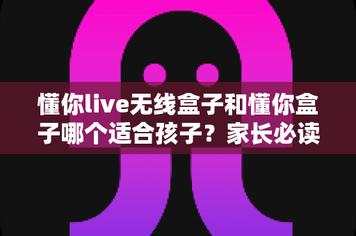 懂你live无线盒子和懂你盒子哪个适合孩子？家长必读的深度选购指南与实用测评解析