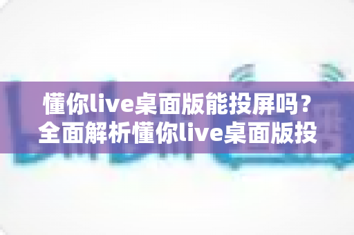 懂你live桌面版能投屏吗?全面解析懂你live桌面版投屏功能与实操方法 懂你live桌面版能投屏吗?全面解析懂你live桌面版投屏功能与实操方法
