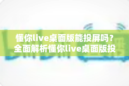 懂你live桌面版能投屏吗？全面解析懂你live桌面版投屏功能与实操方法