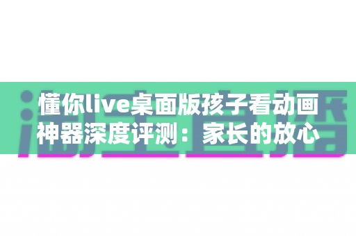 懂你live桌面版孩子看动画神器深度评测:家长的放心之选,孩子的快乐观影伙伴 懂你live桌面版孩子看动画神器深度评测:家长的放心之选,孩子的快乐观影伙伴