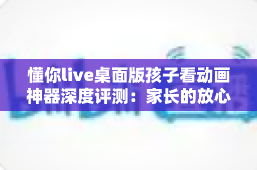 懂你live桌面版孩子看动画神器深度评测：家长的放心之选，孩子的快乐观影伙伴
