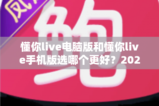 懂你live电脑版和懂你live手机版选哪个更好?2025年最全对比评测与选购指南 懂你live电脑版和懂你live手机版选哪个更好?2025年最全对比评测与选购指南