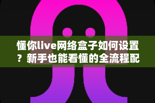 懂你live网络盒子如何设置?新手也能看懂的全流程配置指南 懂你live网络盒子如何设置?新手也能看懂的全流程配置指南