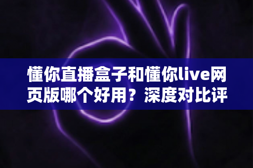 懂你直播盒子和懂你live网页版哪个好用？深度对比评测助你轻松选择最佳观看方式