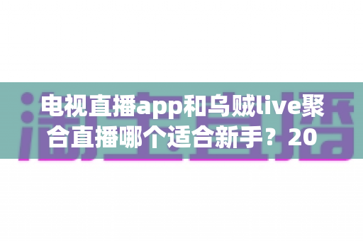 电视直播app和乌贼live聚合直播哪个适合新手？2025年新手用户选购与使用完全指南