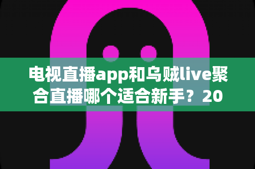 电视直播app和乌贼live聚合直播哪个适合新手？2025年新手用户选购与使用完全指南