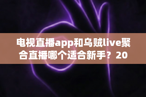 电视直播app和乌贼live聚合直播哪个适合新手？2025年新手用户选购与使用完全指南