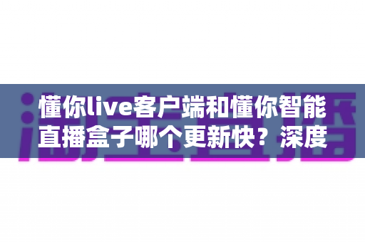 懂你live客户端和懂你智能直播盒子哪个更新快?深度解析版本迭代速度与使用建议 懂你live客户端和懂你智能直播盒子哪个更新快?深度解析版本迭代速度与使用建议