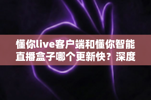 懂你live客户端和懂你智能直播盒子哪个更新快?深度解析版本迭代速度与使用建议 懂你live客户端和懂你智能直播盒子哪个更新快?深度解析版本迭代速度与使用建议