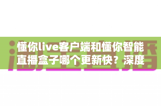 懂你live客户端和懂你智能直播盒子哪个更新快？深度解析版本迭代速度与使用建议