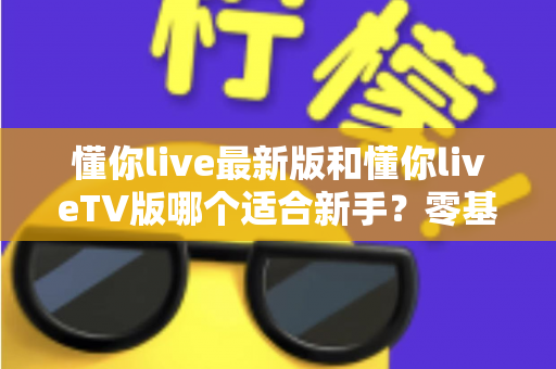 懂你live最新版和懂你liveTV版哪个适合新手?零基础用户入门选择与使用全攻略 懂你live最新版和懂你liveTV版哪个适合新手?零基础用户入门选择与使用全攻略