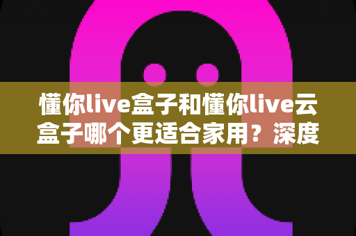 懂你live盒子和懂你live云盒子哪个更适合家用？深度对比帮你选对不选贵