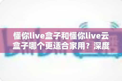 懂你live盒子和懂你live云盒子哪个更适合家用？深度对比帮你选对不选贵