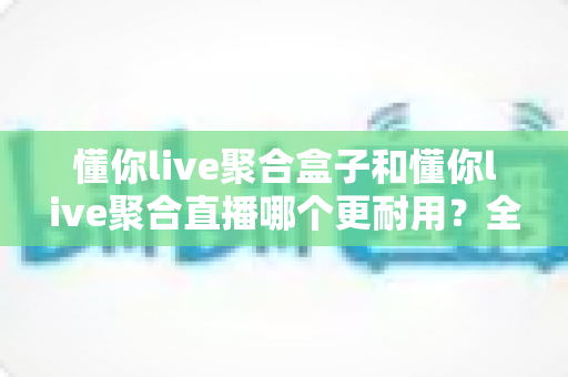 懂你live聚合盒子和懂你live聚合直播哪个更耐用？全面对比解析助你做出明智选择