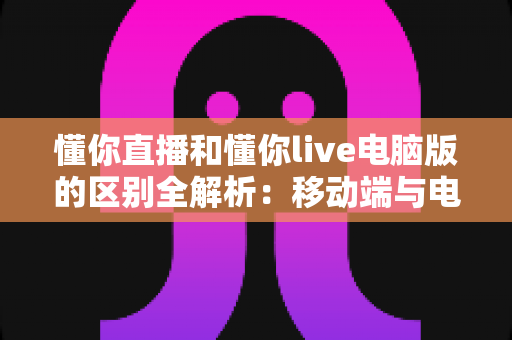 懂你直播和懂你live电脑版的区别全解析:移动端与电脑端直播体验深度对比指南 懂你直播和懂你live电脑版的区别全解析:移动端与电脑端直播体验深度对比指南