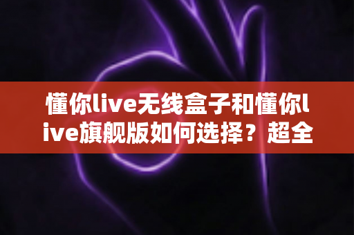 懂你live无线盒子和懂你live旗舰版如何选择？超全选购指南帮你轻松做决定