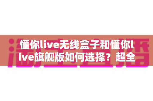 懂你live无线盒子和懂你live旗舰版如何选择？超全选购指南帮你轻松做决定