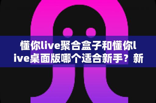 懂你live聚合盒子和懂你live桌面版哪个适合新手？新手选型全攻略一次讲清楚