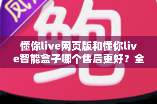 懂你live网页版和懂你live智能盒子哪个售后更好?全方位售后服务对比与选购避坑指南 懂你live网页版和懂你live智能盒子哪个售后更好?全方位售后服务对比与选购避坑指南