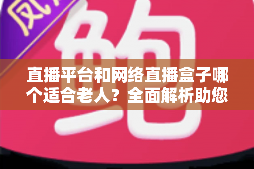 直播平台和网络直播盒子哪个适合老人?全面解析助您轻松选对观影方案 直播平台和网络直播盒子哪个适合老人?全面解析助您轻松选对观影方案