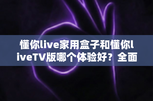 懂你live家用盒子和懂你liveTV版哪个体验好？全面对比解析助你选对观影方案