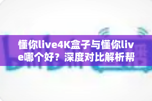 懂你live4K盒子与懂你live哪个好？深度对比解析帮你找到最适合的观影方案