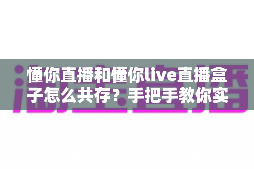 懂你直播和懂你live直播盒子怎么共存？手把手教你实现双应用并行安装的完整攻略