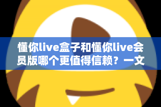 懂你live盒子和懂你live会员版哪个更值得信赖?一文读懂两大版本差异,选对工具少踩坑 懂你live盒子和懂你live会员版哪个更值得信赖?一文读懂两大版本差异,选对工具少踩坑