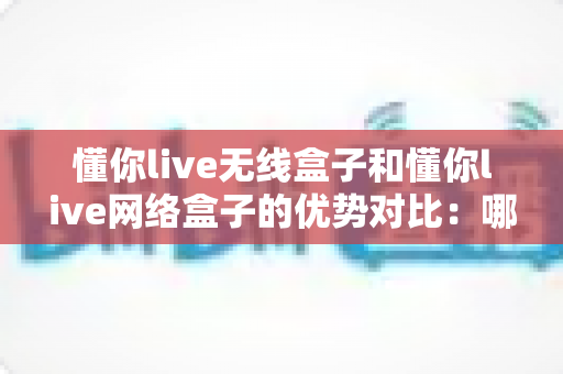 懂你live无线盒子和懂你live网络盒子的优势对比：哪一款设备更适合你的使用需求？