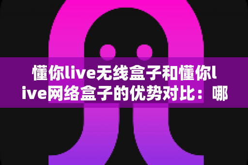 懂你live无线盒子和懂你live网络盒子的优势对比：哪一款设备更适合你的使用需求？