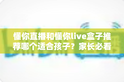 懂你直播和懂你live盒子推荐哪个适合孩子?家长必看的深度对比与选购指南 懂你直播和懂你live盒子推荐哪个适合孩子?家长必看的深度对比与选购指南