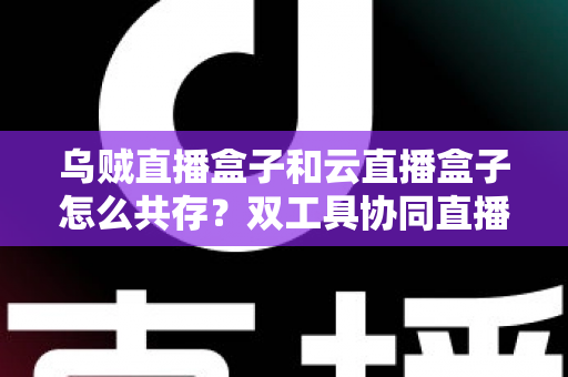 乌贼直播盒子和云直播盒子怎么共存？双工具协同直播的全景实操指南