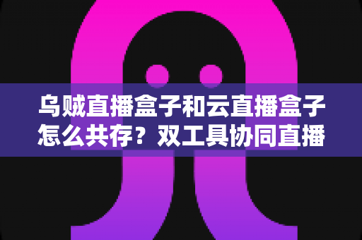 乌贼直播盒子和云直播盒子怎么共存？双工具协同直播的全景实操指南