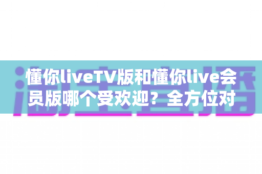 懂你liveTV版和懂你live会员版哪个受欢迎？全方位对比评测帮你做出明智选择